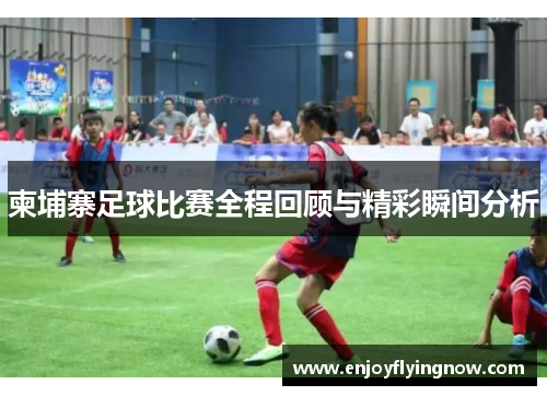 柬埔寨足球比赛全程回顾与精彩瞬间分析