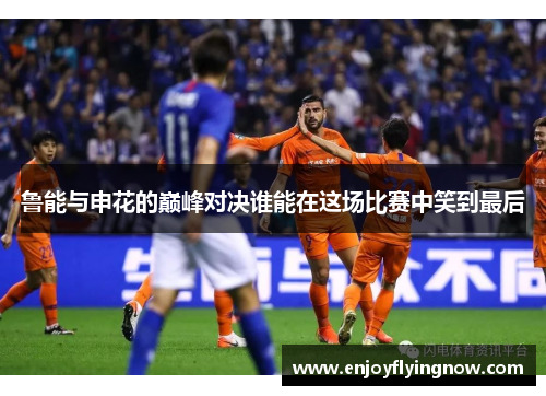 鲁能与申花的巅峰对决谁能在这场比赛中笑到最后
