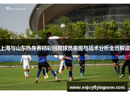 上海与山东热身赛精彩回顾球员表现与战术分析全景解读