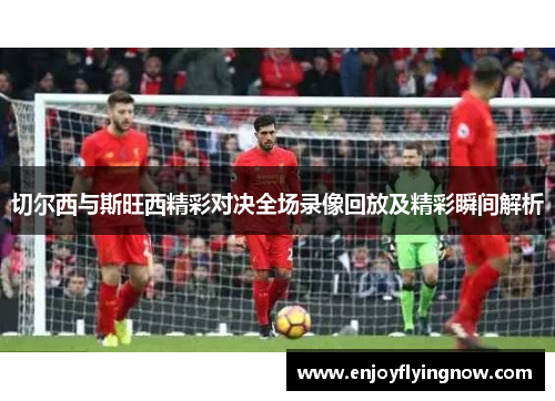 切尔西与斯旺西精彩对决全场录像回放及精彩瞬间解析
